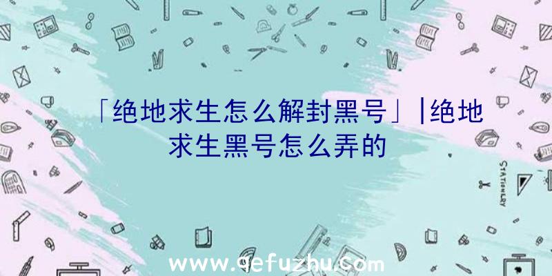 「绝地求生怎么解封黑号」|绝地求生黑号怎么弄的